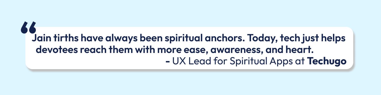 “Jain tirths have always been spiritual anchors. Today, tech just helps devotees reach them with more ease, awareness, and heart.” - UX Lead for Spiritual Apps at Techugo"